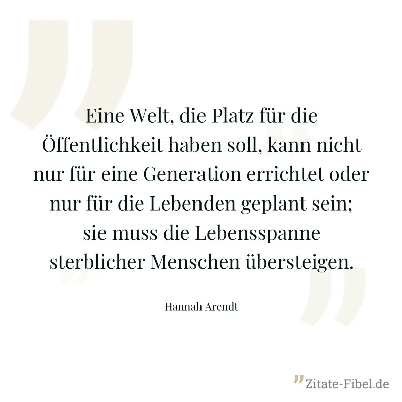 Eine Welt, die Platz für die Öffentlichkeit haben soll, kann nicht nur für eine Generation errichtet oder nur für die Lebenden geplant sein; sie muss die Lebensspanne sterblicher Menschen übersteigen. - Hannah Arendt