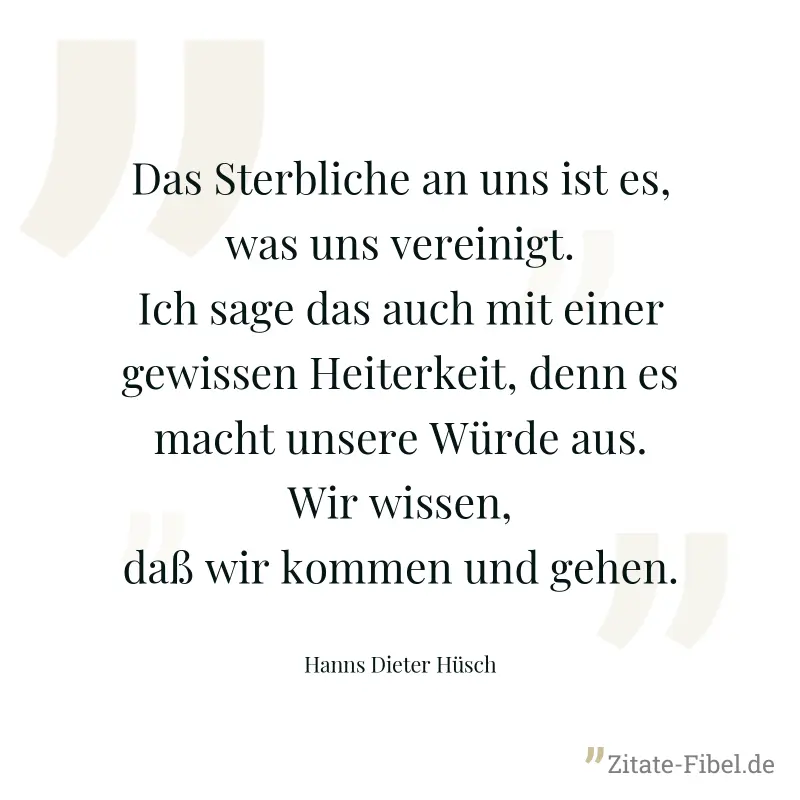 Das Sterbliche an uns ist es, was uns vereinigt. Ich sage das auch mit einer gewissen Heiterkeit, denn es macht unsere Würde aus. Wir wissen, daß wir kommen und gehen. - Hanns Dieter Hüsch