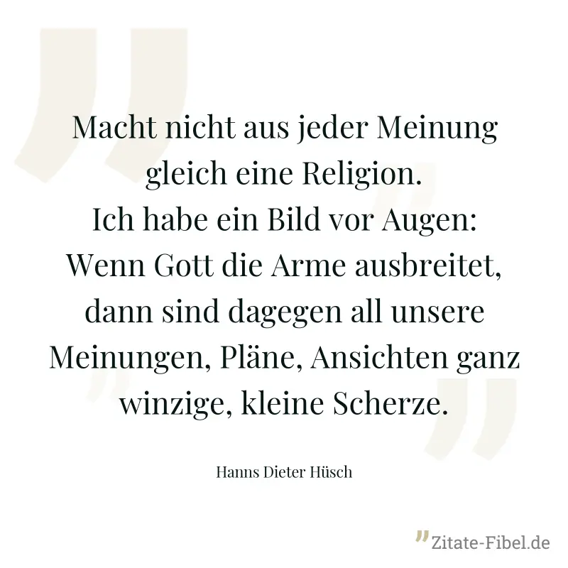 Macht nicht aus jeder Meinung gleich eine Religion. Ich habe ein Bild vor Augen: Wenn Gott die Arme ausbreitet, dann sind dagegen all unsere Meinungen, Pläne, Ansichten ganz winzige, kleine Scherze. - Hanns Dieter Hüsch