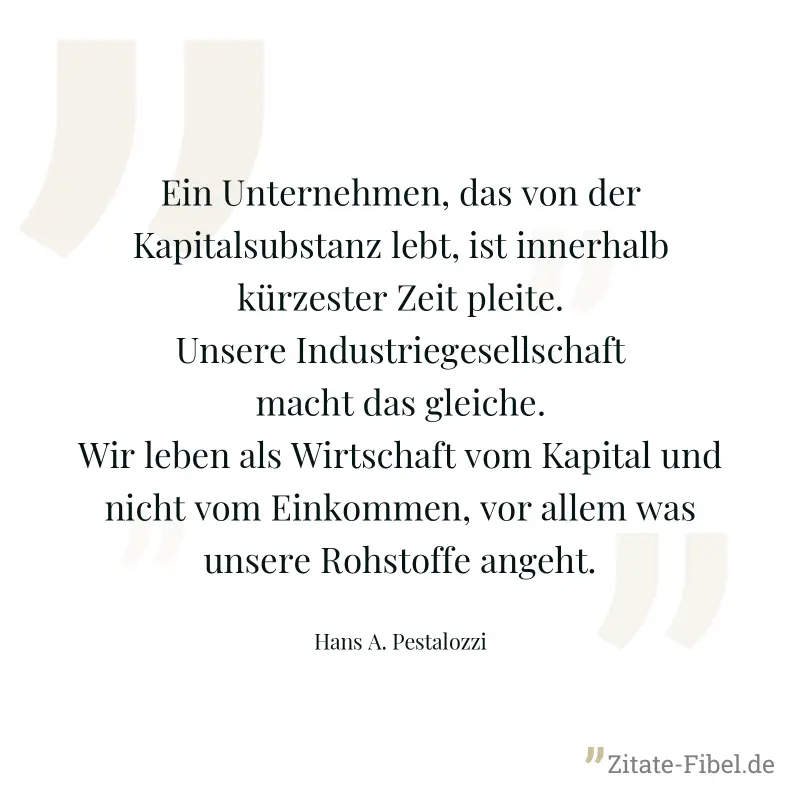 Ein Unternehmen, das von der Kapitalsubstanz lebt, ist innerhalb kürzester Zeit pleite. Unsere Industriegesellschaft macht das gleiche. Wir leben als Wirtschaft vom Kapital und nicht vom Einkommen, vo - Hans A. Pestalozzi