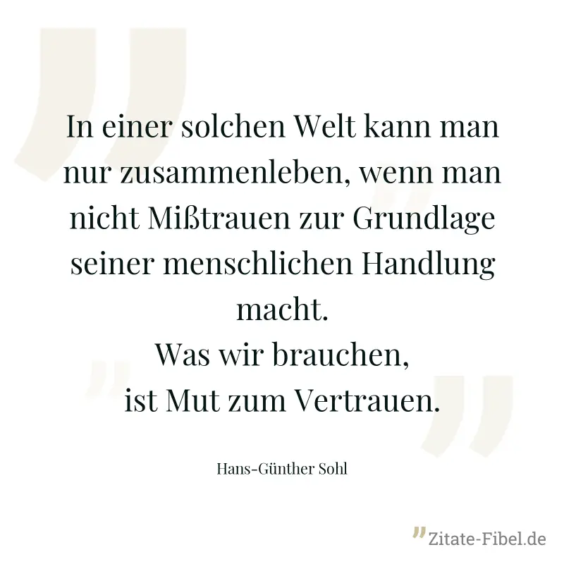 In einer solchen Welt kann man nur zusammenleben, wenn man nicht Mißtrauen zur Grundlage seiner menschlichen Handlung macht. Was wir brauchen, ist Mut zum Vertrauen. - Hans-Günther Sohl