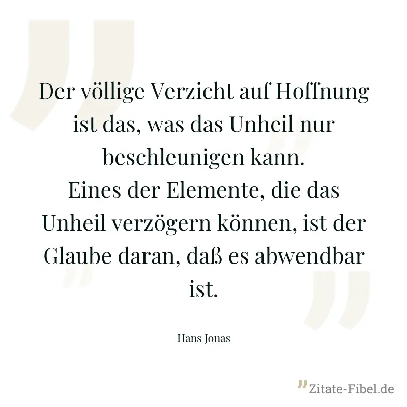 Der völlige Verzicht auf Hoffnung ist das, was das Unheil nur beschleunigen kann. Eines der Elemente, die das Unheil verzögern können, ist der Glaube daran, daß es abwendbar ist. - Hans Jonas