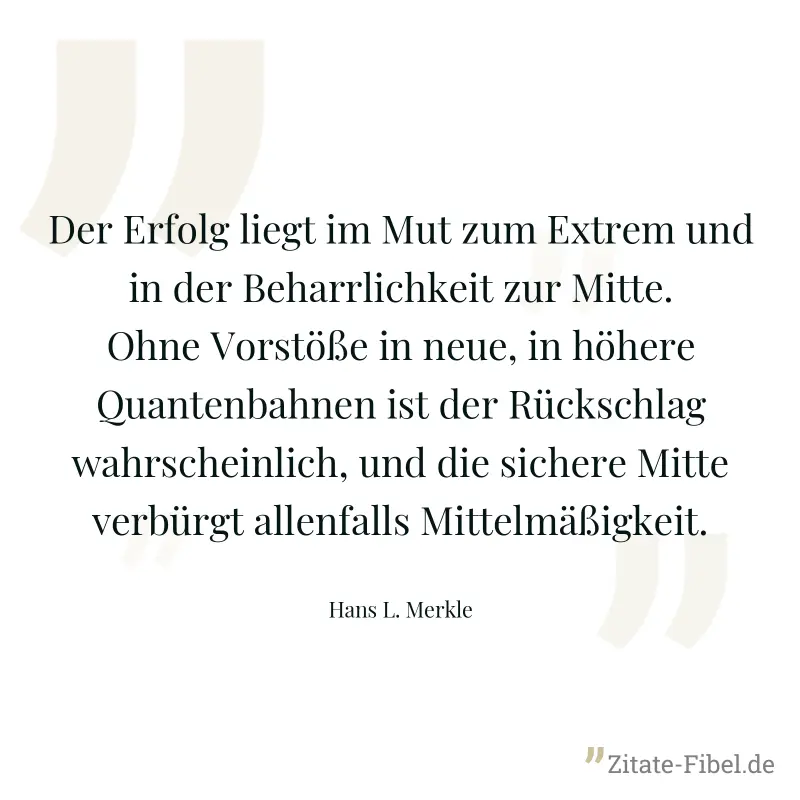 Der Erfolg liegt im Mut zum Extrem und in der Beharrlichkeit zur Mitte. Ohne Vorstöße in neue, in höhere Quantenbahnen ist der Rückschlag wahrscheinlich, und die sichere Mitte verbürgt allenfalls Mitt - Hans L. Merkle