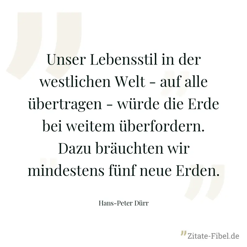 Unser Lebensstil in der westlichen Welt - auf alle übertragen - würde die Erde bei weitem überfordern. Dazu bräuchten wir mindestens fünf neue Erden. - Hans-Peter Dürr