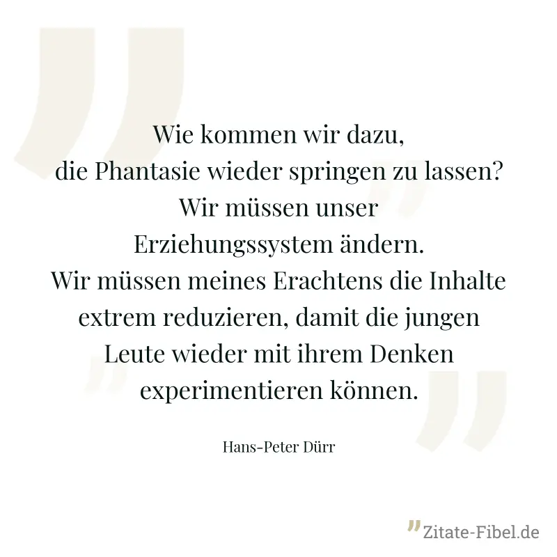 Wie kommen wir dazu, die Phantasie wieder springen zu lassen? Wir müssen unser Erziehungssystem ändern. Wir müssen meines Erachtens die Inhalte extrem reduzieren, damit die jungen Leute wieder mit ihr - Hans-Peter Dürr