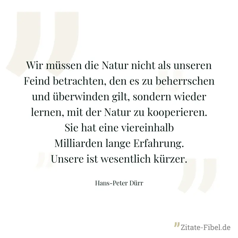 Wir müssen die Natur nicht als unseren Feind betrachten, den es zu beherrschen und überwinden gilt, sondern wieder lernen, mit der Natur zu kooperieren. Sie hat eine viereinhalb Milliarden lange Erfah - Hans-Peter Dürr