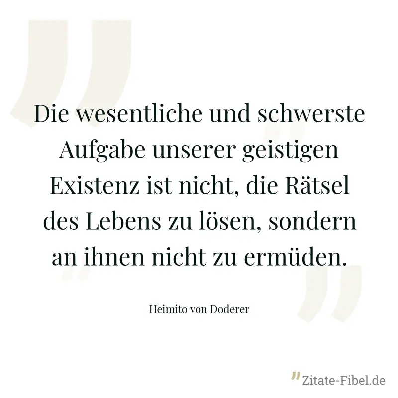 Die wesentliche und schwerste Aufgabe unserer geistigen Existenz ist nicht, die Rätsel des Lebens zu lösen, sondern an ihnen nicht zu ermüden. - Heimito von Doderer