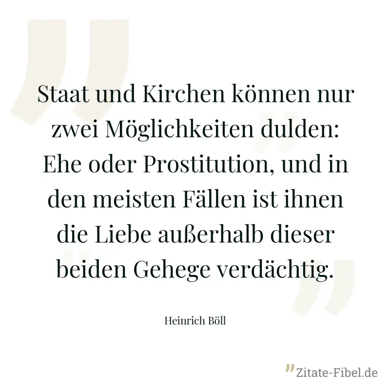 Staat und Kirchen können nur zwei Möglichkeiten dulden: Ehe oder Prostitution, und in den meisten Fällen ist ihnen die Liebe außerhalb dieser beiden Gehege verdächtig. - Heinrich Böll