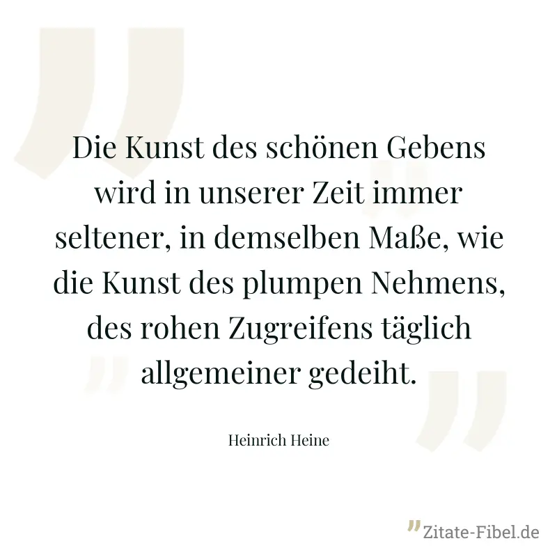 Die Kunst des schönen Gebens wird in unserer Zeit immer seltener, in demselben Maße, wie die Kunst des plumpen Nehmens, des rohen Zugreifens täglich allgemeiner gedeiht. - Heinrich Heine