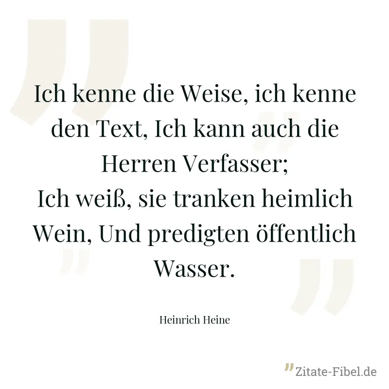 Ich kenne die Weise, ich kenne den Text, Ich kann auch die Herren Verfasser; Ich weiß, sie tranken heimlich Wein, Und predigten öffentlich Wasser. - Heinrich Heine