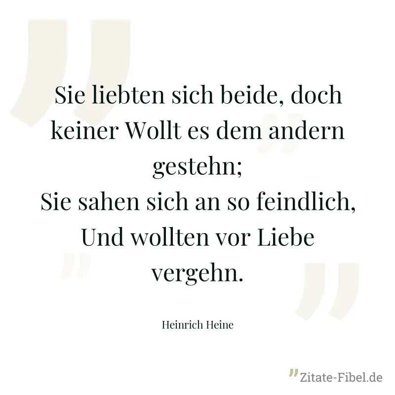 Sie liebten sich beide, doch keiner Wollt es dem andern gestehn; Sie sahen sich an so feindlich, Und wollten vor Liebe vergehn. - Heinrich Heine