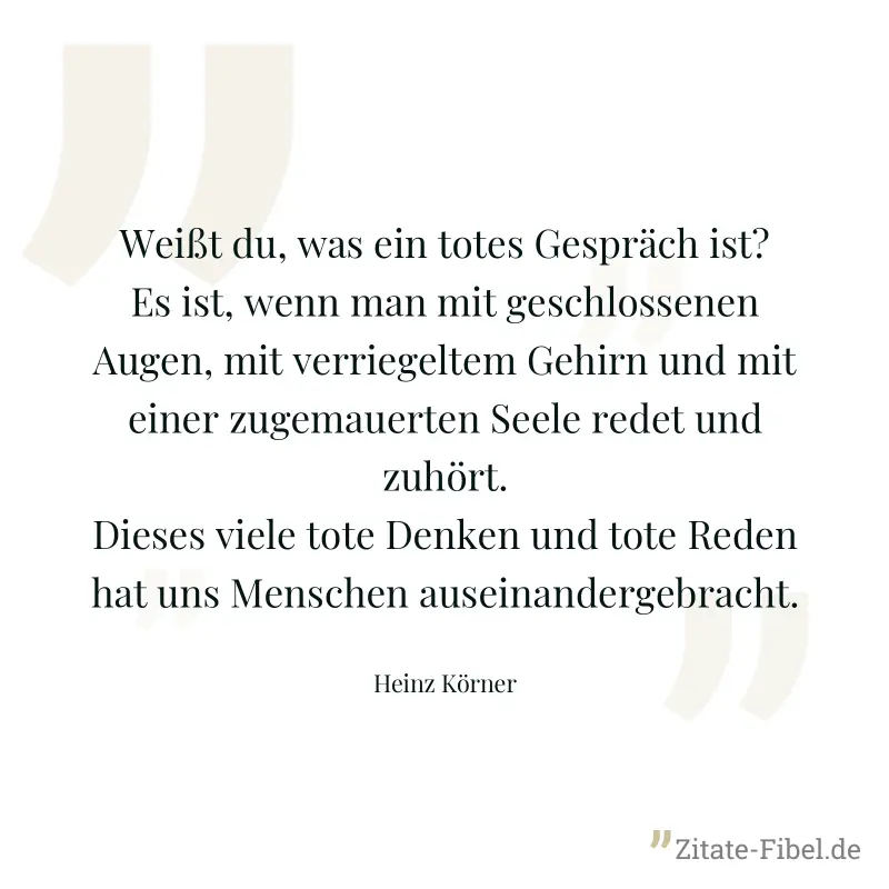 Weißt du, was ein totes Gespräch ist? Es ist, wenn man mit geschlossenen Augen, mit verriegeltem Gehirn und mit einer zugemauerten Seele redet und zuhört. Dieses viele tote Denken und tote Reden hat u - Heinz Körner