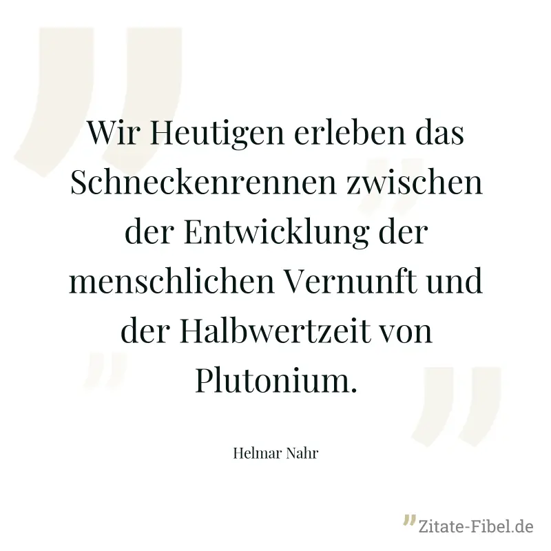 Wir Heutigen erleben das Schneckenrennen zwischen der Entwicklung der menschlichen Vernunft und der Halbwertzeit von Plutonium. - Helmar Nahr