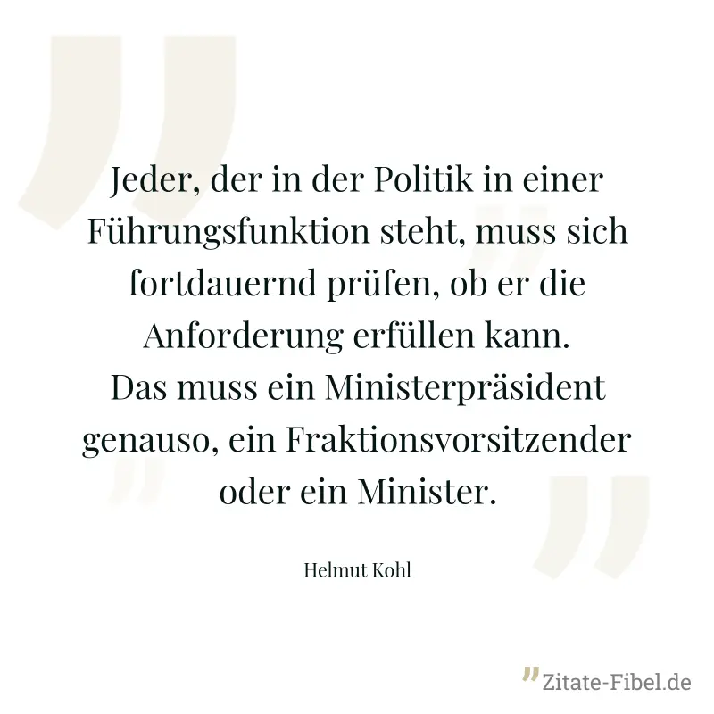 Jeder, der in der Politik in einer Führungsfunktion steht, muss sich fortdauernd prüfen, ob er die Anforderung erfüllen kann. Das muss ein Ministerpräsident genauso, ein Fraktionsvorsitzender oder ein - Helmut Kohl