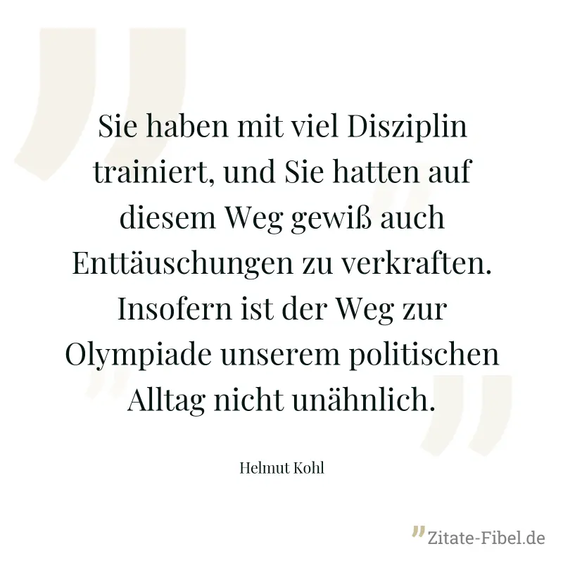 Sie haben mit viel Disziplin trainiert, und Sie hatten auf diesem Weg gewiß auch Enttäuschungen zu verkraften. Insofern ist der Weg zur Olympiade unserem politischen Alltag nicht unähnlich. - Helmut Kohl
