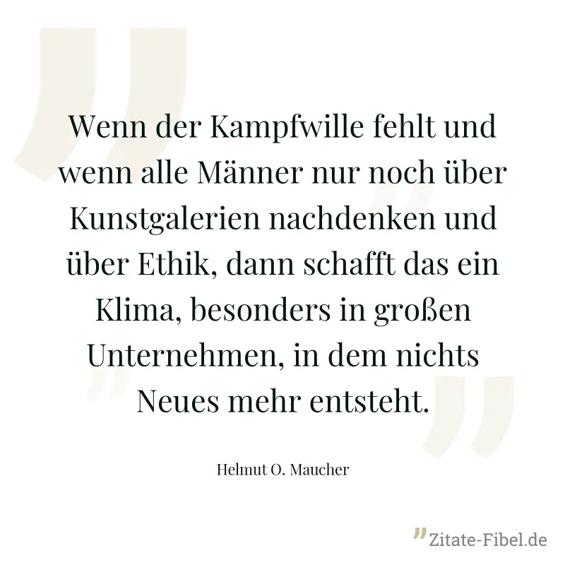 Wenn der Kampfwille fehlt und wenn alle Männer nur noch über Kunstgalerien nachdenken und über Ethik, dann schafft das ein Klima, besonders in großen Unternehmen, in dem nichts Neues mehr entsteht. - Helmut O. Maucher