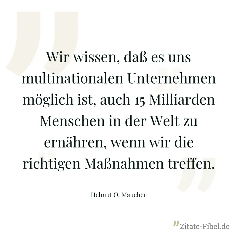 Wir wissen, daß es uns multinationalen Unternehmen möglich ist, auch 15 Milliarden Menschen in der Welt zu ernähren, wenn wir die richtigen Maßnahmen treffen. - Helmut O. Maucher