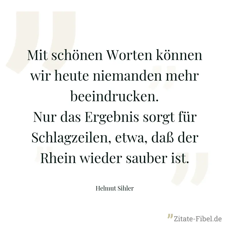 Mit schönen Worten können wir heute niemanden mehr beeindrucken. Nur das Ergebnis sorgt für Schlagzeilen, etwa, daß der Rhein wieder sauber ist. - Helmut Sihler