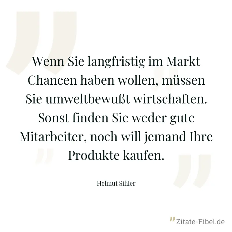 Wenn Sie langfristig im Markt Chancen haben wollen, müssen Sie umweltbewußt wirtschaften. Sonst finden Sie weder gute Mitarbeiter, noch will jemand Ihre Produkte kaufen. - Helmut Sihler