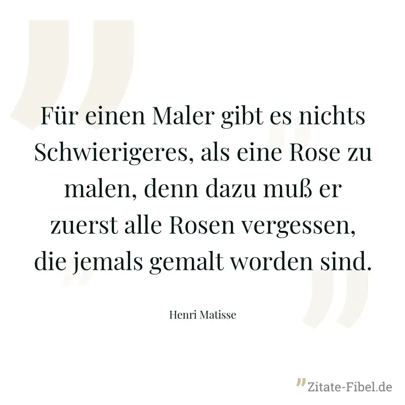 Für einen Maler gibt es nichts Schwierigeres, als eine Rose zu malen, denn dazu muß er zuerst alle Rosen vergessen, die jemals gemalt worden sind. - Henri Matisse