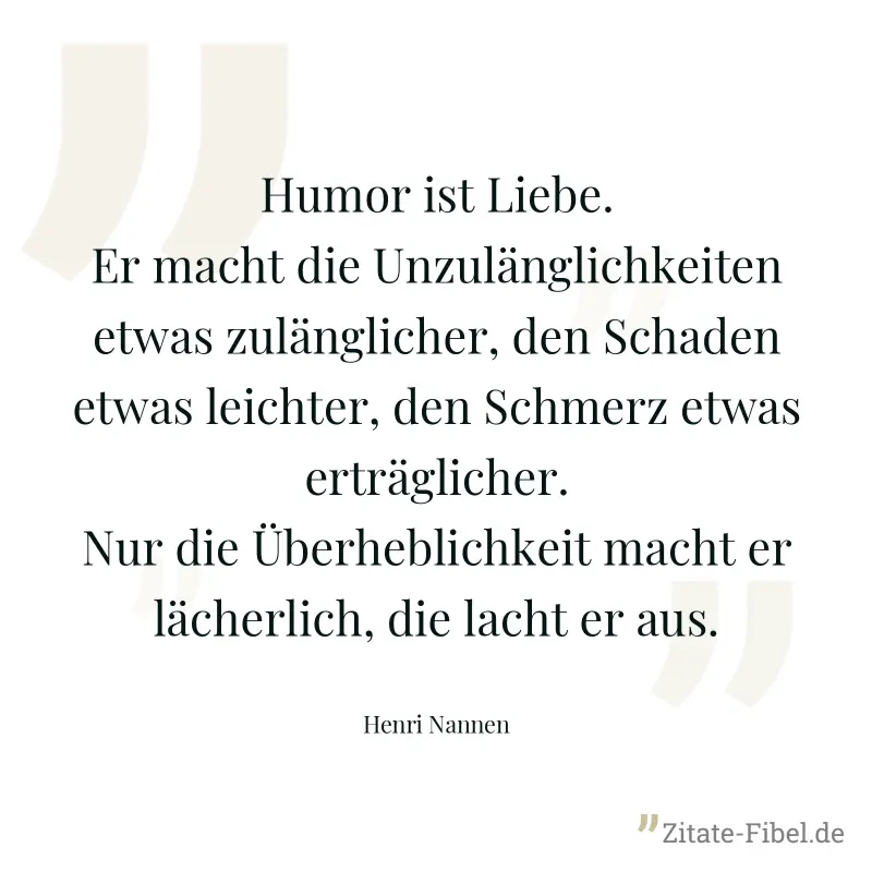 Humor ist Liebe. Er macht die Unzulänglichkeiten etwas zulänglicher, den Schaden etwas leichter, den Schmerz etwas erträglicher. Nur die Überheblichkeit macht er lächerlich, die lacht er aus. - Henri Nannen