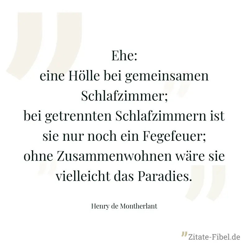 Ehe: eine Hölle bei gemeinsamen Schlafzimmer; bei getrennten Schlafzimmern ist sie nur noch ein Fegefeuer; ohne Zusammenwohnen wäre sie vielleicht das Paradies. - Henry de Montherlant