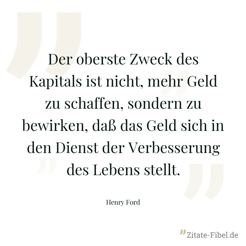 Der oberste Zweck des Kapitals ist nicht, mehr Geld zu schaffen, sondern zu bewirken, daß das Geld sich in den Dienst der Verbesserung des Lebens stellt. - Henry Ford