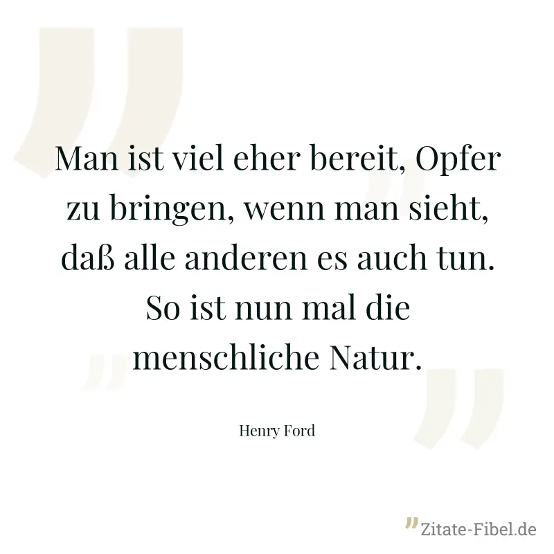 Man ist viel eher bereit, Opfer zu bringen, wenn man sieht, daß alle anderen es auch tun. So ist nun mal die menschliche Natur. - Henry Ford