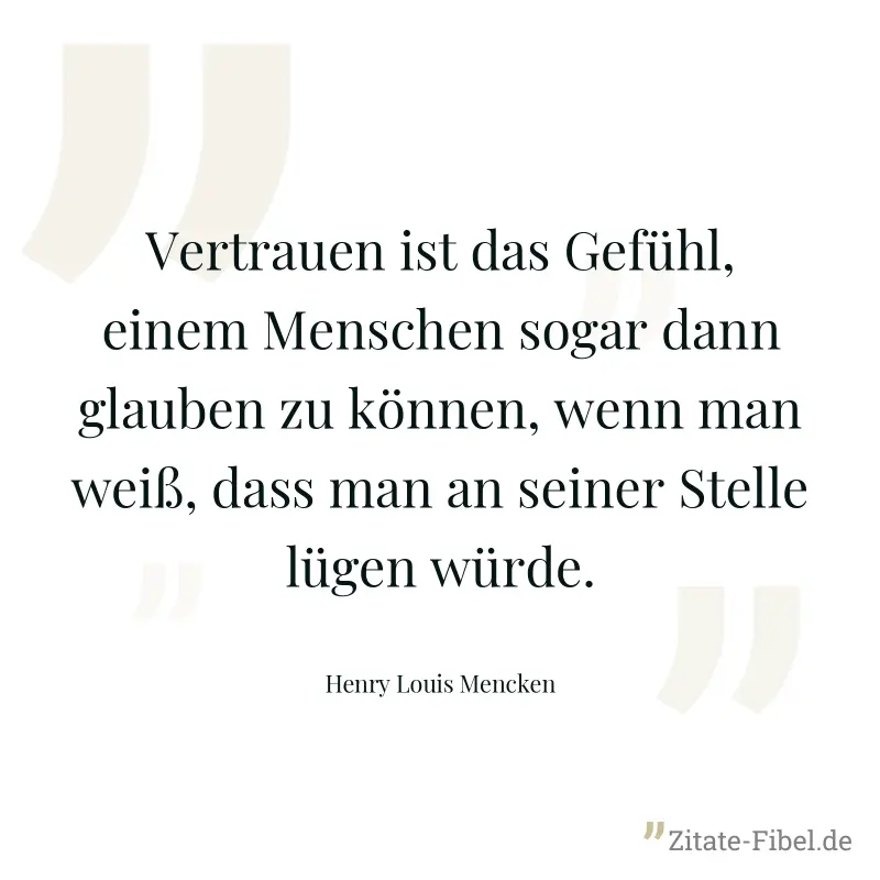 Vertrauen ist das Gefühl, einem Menschen sogar dann glauben zu können, wenn man weiß, dass man an seiner Stelle lügen würde. - Henry Louis Mencken