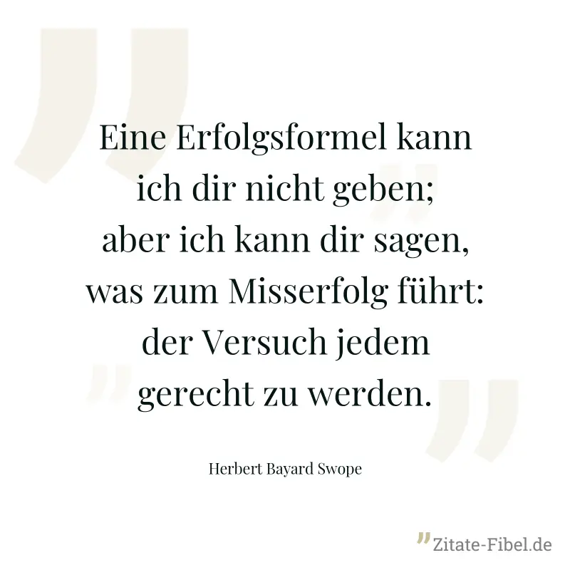 Eine Erfolgsformel kann ich dir nicht geben; aber ich kann dir sagen, was zum Misserfolg führt: der Versuch jedem gerecht zu werden. - Herbert Bayard Swope