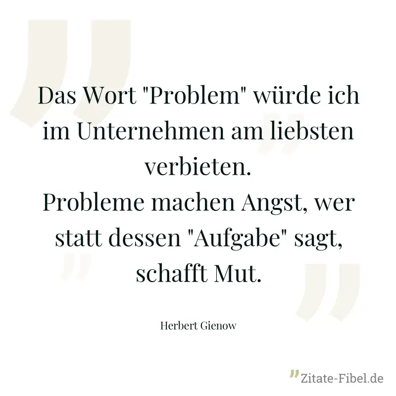Das Wort "Problem" würde ich im Unternehmen am liebsten verbieten. Probleme machen Angst, wer statt dessen "Aufgabe" sagt, schafft Mut. - Herbert Gienow