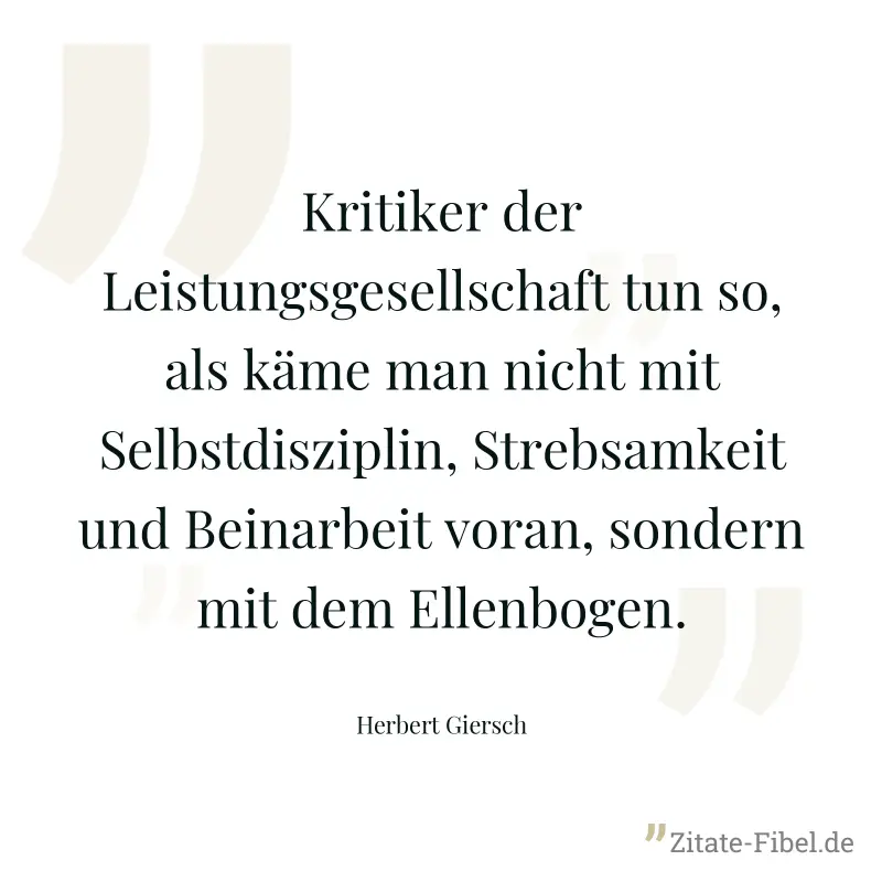 Kritiker der Leistungsgesellschaft tun so, als käme man nicht mit Selbstdisziplin, Strebsamkeit und Beinarbeit voran, sondern mit dem Ellenbogen. - Herbert Giersch