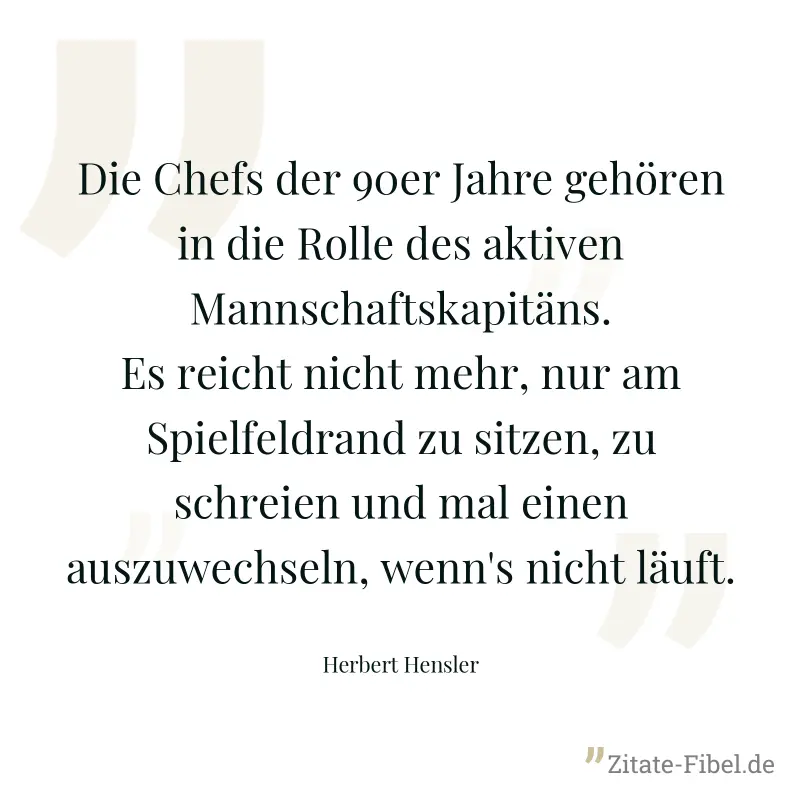 Die Chefs der 90er Jahre gehören in die Rolle des aktiven Mannschaftskapitäns. Es reicht nicht mehr, nur am Spielfeldrand zu sitzen, zu schreien und mal einen auszuwechseln, wenn's nicht läuft. - Herbert Hensler