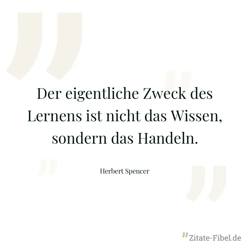 Der eigentliche Zweck des Lernens ist nicht das Wissen, sondern das Handeln. - Herbert Spencer