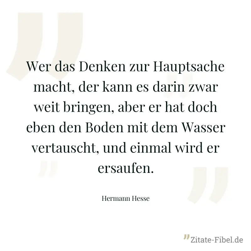 Wer das Denken zur Hauptsache macht, der kann es darin zwar weit bringen, aber er hat doch eben den Boden mit dem Wasser vertauscht, und einmal wird er ersaufen. - Hermann Hesse