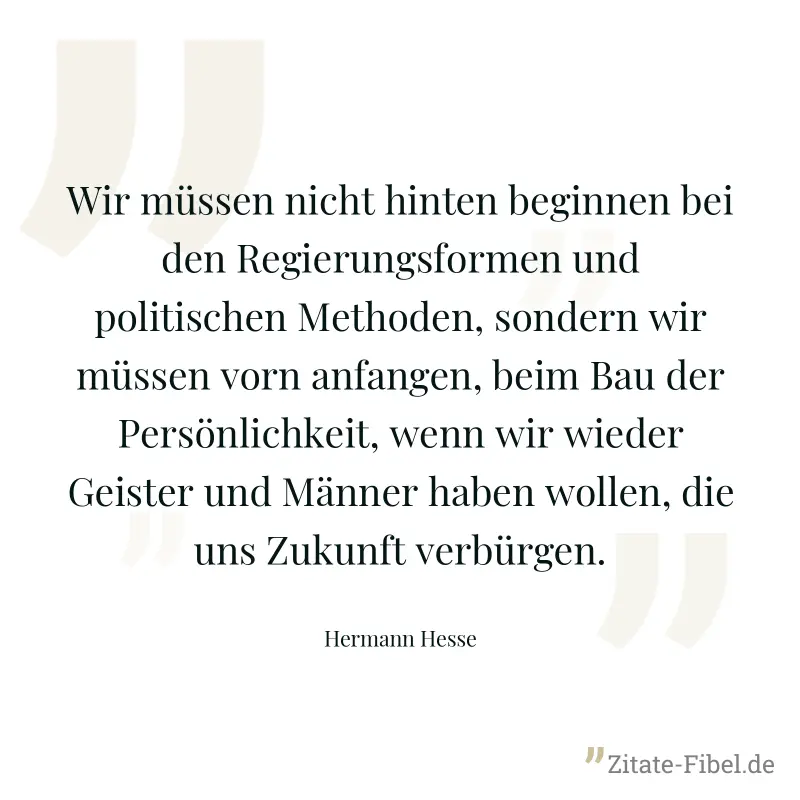 Wir müssen nicht hinten beginnen bei den Regierungsformen und politischen Methoden, sondern wir müssen vorn anfangen, beim Bau der Persönlichkeit, wenn wir wieder Geister und Männer haben wollen, die  - Hermann Hesse