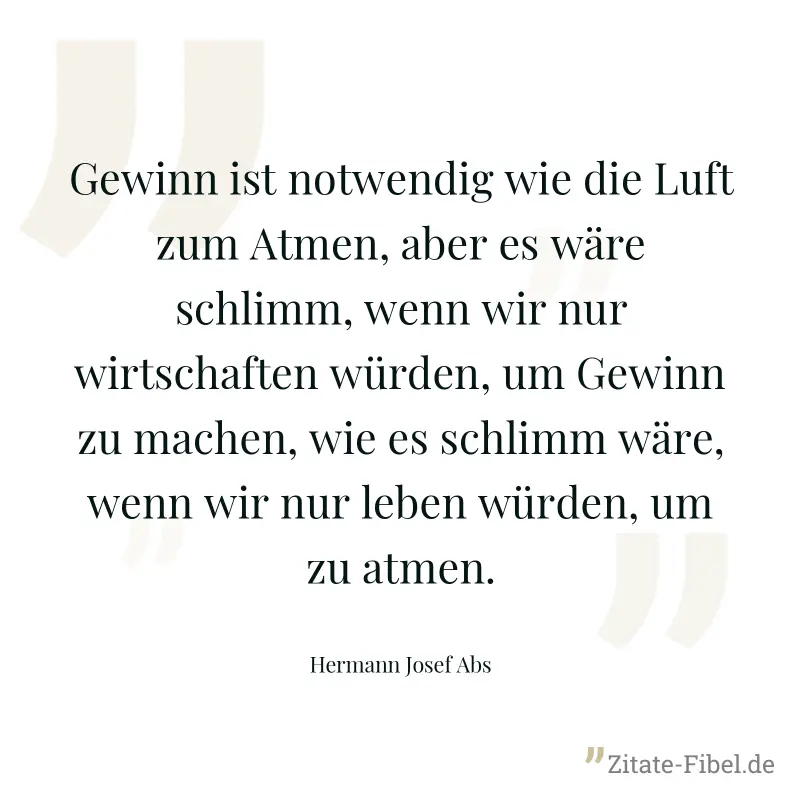 Gewinn ist notwendig wie die Luft zum Atmen, aber es wäre schlimm, wenn wir nur wirtschaften würden, um Gewinn zu machen, wie es schlimm wäre, wenn wir nur leben würden, um zu atmen. - Hermann Josef Abs