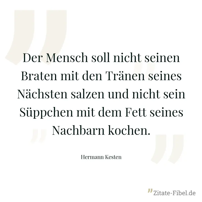Der Mensch soll nicht seinen Braten mit den Tränen seines Nächsten salzen und nicht sein Süppchen mit dem Fett seines Nachbarn kochen. - Hermann Kesten