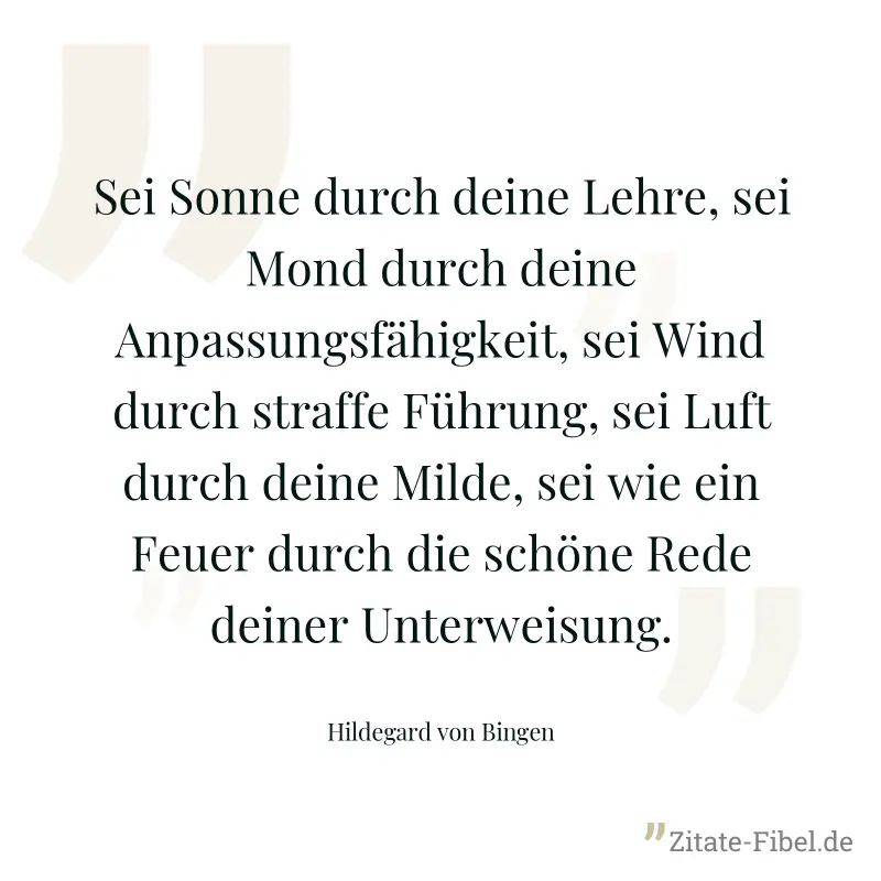 Sei Sonne durch deine Lehre, sei Mond durch deine Anpassungsfähigkeit, sei Wind durch straffe Führung, sei Luft durch deine Milde, sei wie ein Feuer durch die schöne Rede deiner Unterweisung. - Hildegard von Bingen
