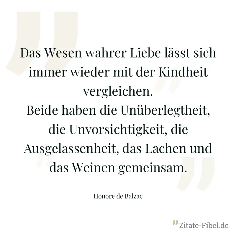Das Wesen wahrer Liebe lässt sich immer wieder mit der Kindheit vergleichen. Beide haben die Unüberlegtheit, die Unvorsichtigkeit, die Ausgelassenheit, das Lachen und das Weinen gemeinsam. - Honore de Balzac