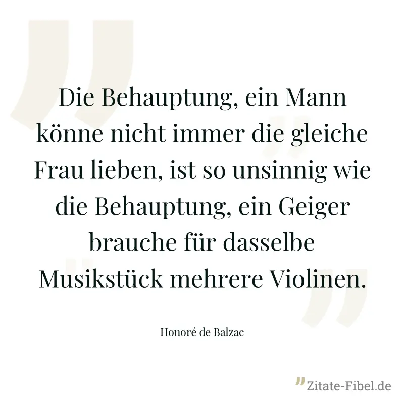 Die Behauptung, ein Mann könne nicht immer die gleiche Frau lieben, ist so unsinnig wie die Behauptung, ein Geiger brauche für dasselbe Musikstück mehrere Violinen. - Honoré de Balzac
