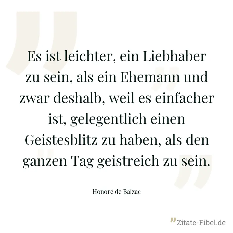 Es ist leichter, ein Liebhaber zu sein, als ein Ehemann und zwar deshalb, weil es einfacher ist, gelegentlich einen Geistesblitz zu haben, als den ganzen Tag geistreich zu sein. - Honoré de Balzac