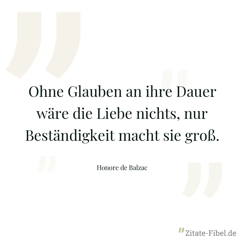 Ohne Glauben an ihre Dauer wäre die Liebe nichts, nur Beständigkeit macht sie groß. - Honore de Balzac