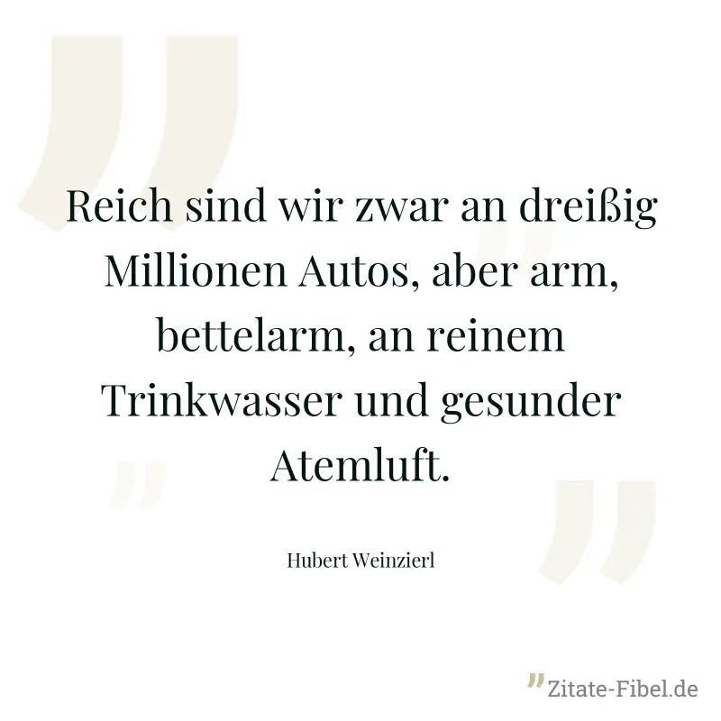 Reich sind wir zwar an dreißig Millionen Autos, aber arm, bettelarm, an reinem Trinkwasser und gesunder Atemluft. - Hubert Weinzierl