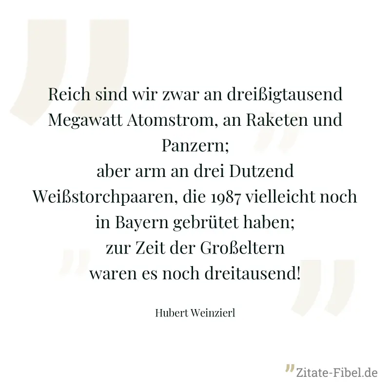 Reich sind wir zwar an dreißigtausend Megawatt Atomstrom, an Raketen und Panzern; aber arm an drei Dutzend Weißstorchpaaren, die 1987 vielleicht noch in Bayern gebrütet haben; zur Zeit der Großeltern  - Hubert Weinzierl