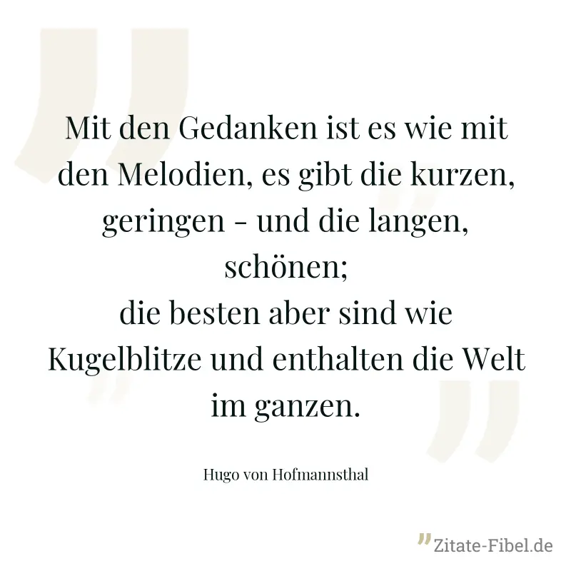 Mit den Gedanken ist es wie mit den Melodien, es gibt die kurzen, geringen - und die langen, schönen; die besten aber sind wie Kugelblitze und enthalten die Welt im ganzen. - Hugo von Hofmannsthal