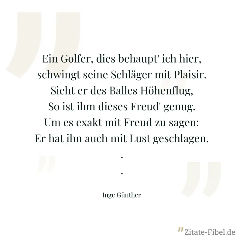 Ein Golfer, dies behaupt' ich hier, schwingt seine Schläger mit Plaisir. Sieht er des Balles Höhenflug, So ist ihm dieses Freud' genug. Um es exakt mit Freud zu sagen: Er hat ihn auch mit Lust geschla - Inge Günther