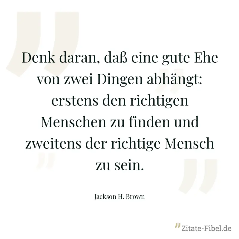 Denk daran, daß eine gute Ehe von zwei Dingen abhängt: erstens den richtigen Menschen zu finden und zweitens der richtige Mensch zu sein. - Jackson H. Brown