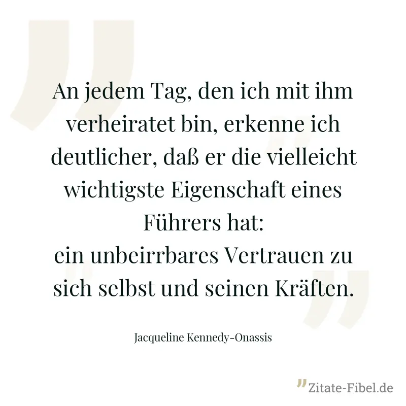 An jedem Tag, den ich mit ihm verheiratet bin, erkenne ich deutlicher, daß er die vielleicht wichtigste Eigenschaft eines Führers hat: ein unbeirrbares Vertrauen zu sich selbst und seinen Kräften. - Jacqueline Kennedy-Onassis