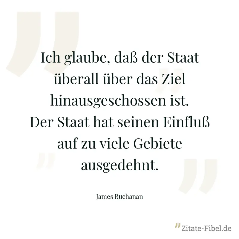 Ich glaube, daß der Staat überall über das Ziel hinausgeschossen ist. Der Staat hat seinen Einfluß auf zu viele Gebiete ausgedehnt. - James Buchanan